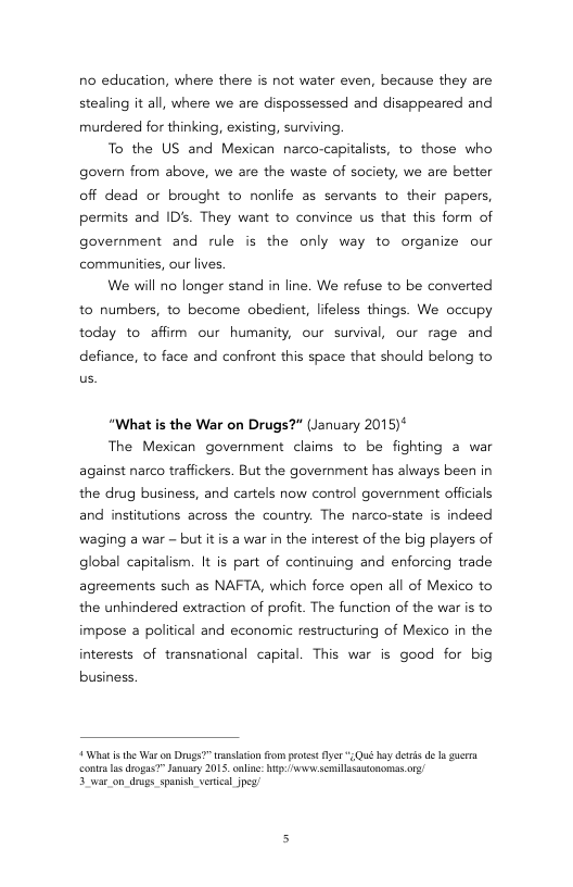 no education, where there is not water even, because they are stealing it all, where we are dispossessed and disappeared and murdered for thinking, existing, surviving.  To the US and Mexican narco-capitalists, to those who govern from above, we are the waste of society, we are better off dead or brought to nonlife as servants to their papers, permits and ID’s. They want to convince us that this form of government and rule s the only way to organize our communities, our lives,  We will no longer stand in line. We refuse to be converted to numbers, to become obedient, lifeless things. We occupy today to affirm our humanity, our survival, our rage and  defiance, to face and confront this space that should belong to  “What is the War on Drugs?" (January 2015)*  The Mexican government claims to be fighting a war against narco traffickers. But the government has always been in the drug business, and cartels now control government officials and institutions across the country. The narco-state is indeed waging a war - but itis a war in the interest of the big players of global capitalism. It is part of continuing and enforcing trade agreements such as NAFTA, which force open all of Mexico to the unhindered extraction of profit. The function of the war is to impose a political and economic restructuring of Mexico in the interests of transnational capital. This war is good for big  business.  * What i he War on Drugs?” ransason from protest Ay *Qué by dewis de  gerra contr s drogas?” anuary 2015, onlin: i semillasutononnas o/ 5 war_on_drugs. spanish verieal oy  